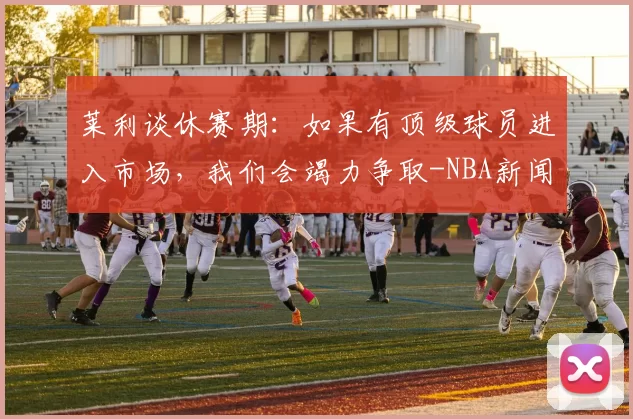 莱利谈休赛期：如果有顶级球员进入市场，我们会竭力争取-NBA新闻