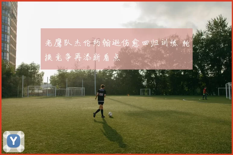 老鹰队杰伦约翰逊伤愈回归训练 轮换竞争再添新看点