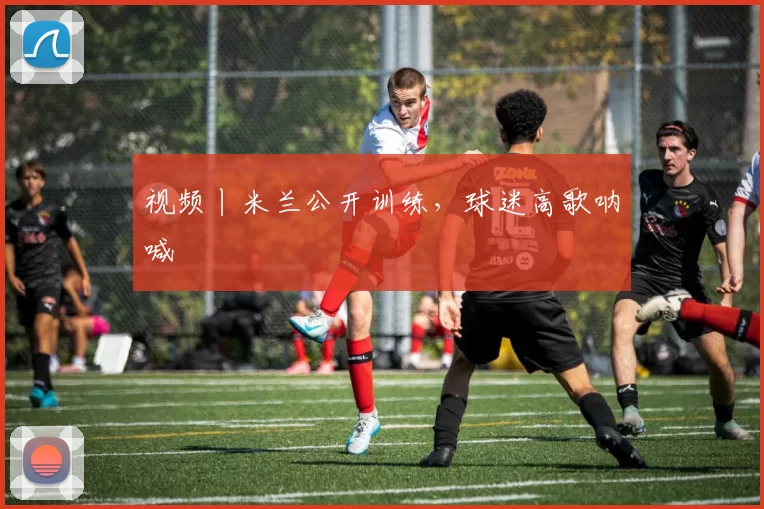 视频丨米兰公开训练，球迷高歌呐喊