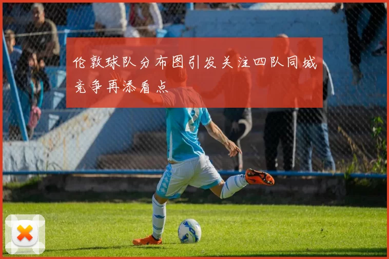 伦敦球队分布图引发关注四队同城竞争再添看点