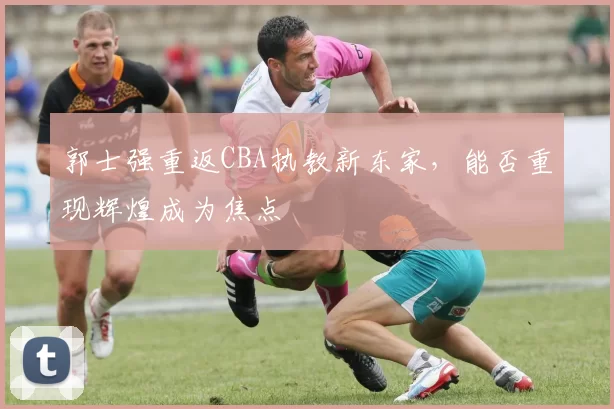 郭士强重返CBA执教新东家，能否重现辉煌成为焦点