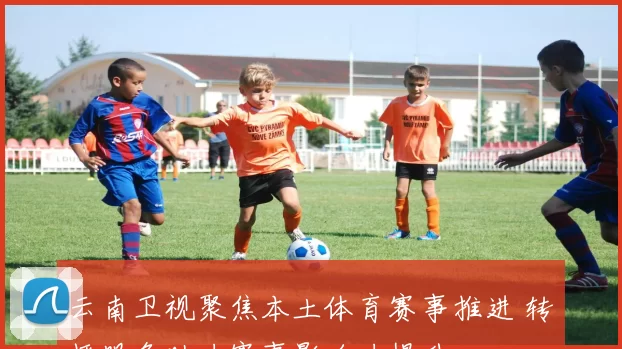 云南卫视聚焦本土体育赛事推进 转播服务助力赛事影响力提升