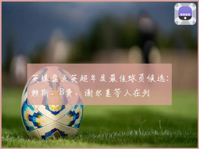 英媒盘点英超年度最佳球员候选：赖斯、B费、谢尔基等人在列