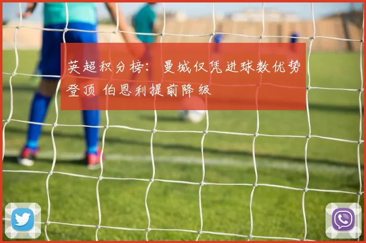 英超积分榜：曼城仅凭进球数优势登顶 伯恩利提前降级