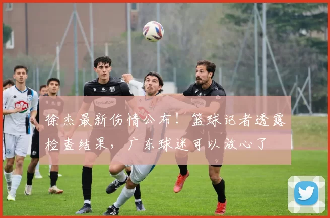 徐杰最新伤情公布！篮球记者透露检查结果，广东球迷可以放心了