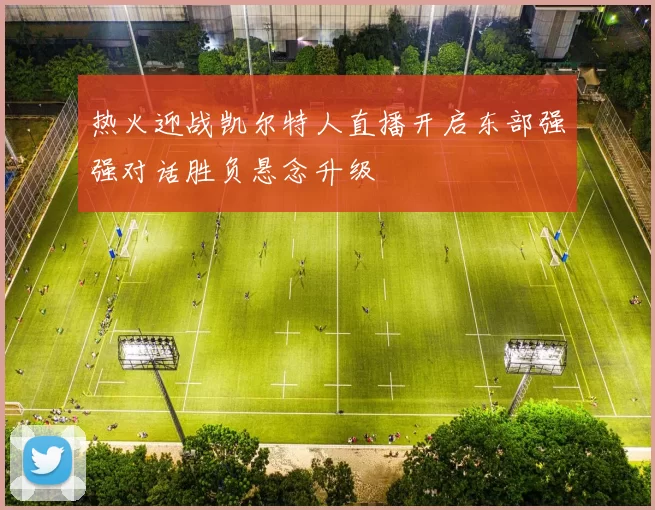 热火迎战凯尔特人直播开启东部强强对话胜负悬念升级