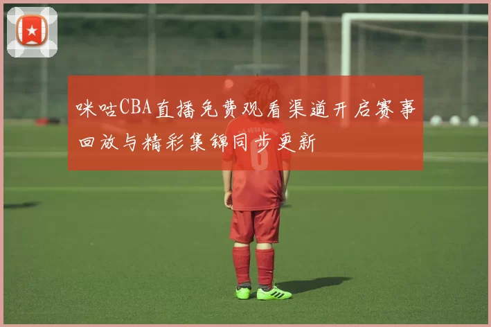 咪咕CBA直播免费观看渠道开启赛事回放与精彩集锦同步更新