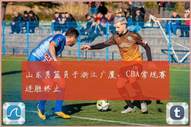 山东男篮负于浙江广厦,CBA常规赛连胜终止