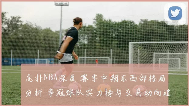 虎扑NBA深度 赛季中期东西部格局分析 争冠球队实力榜与交易动向追踪