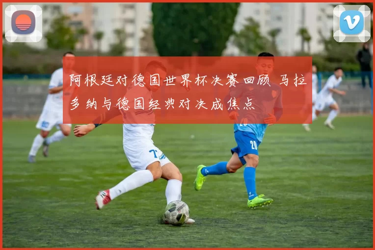 阿根廷对德国世界杯决赛回顾 马拉多纳与德国经典对决成焦点