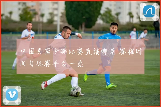 中国男篮今晚比赛直播哪看 赛程时间与观赛平台一览