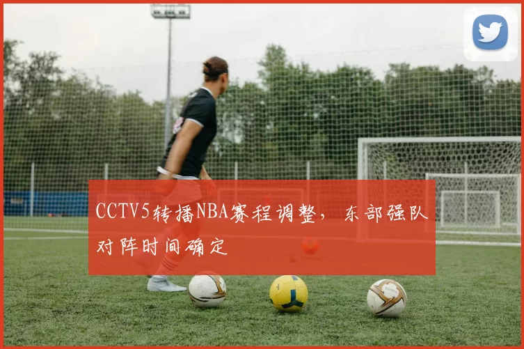 CCTV5转播NBA赛程调整，东部强队对阵时间确定